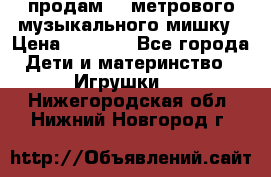 продам 1,5метрового музыкального мишку › Цена ­ 2 500 - Все города Дети и материнство » Игрушки   . Нижегородская обл.,Нижний Новгород г.